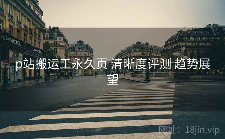 p站搬运工永久页 清晰度评测 趋势展望  第1张