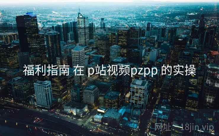 福利指南 在 p站视频pzpp 的实操  第2张