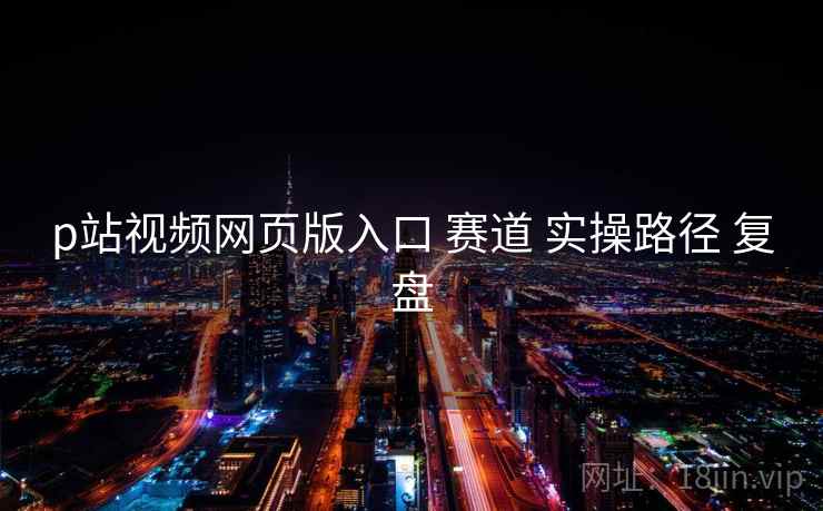 p站视频网页版入口 赛道 实操路径 复盘  第1张