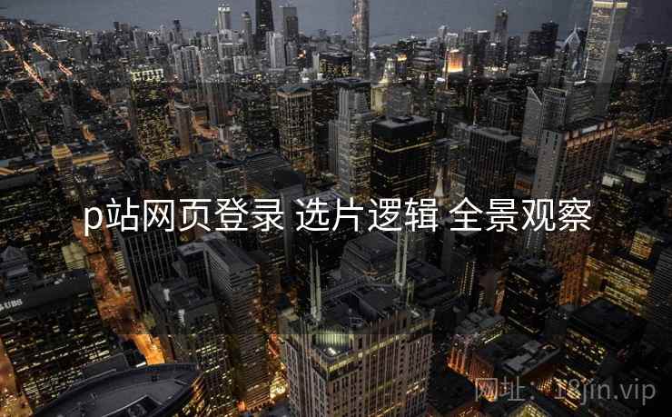 p站网页登录 选片逻辑 全景观察  第2张