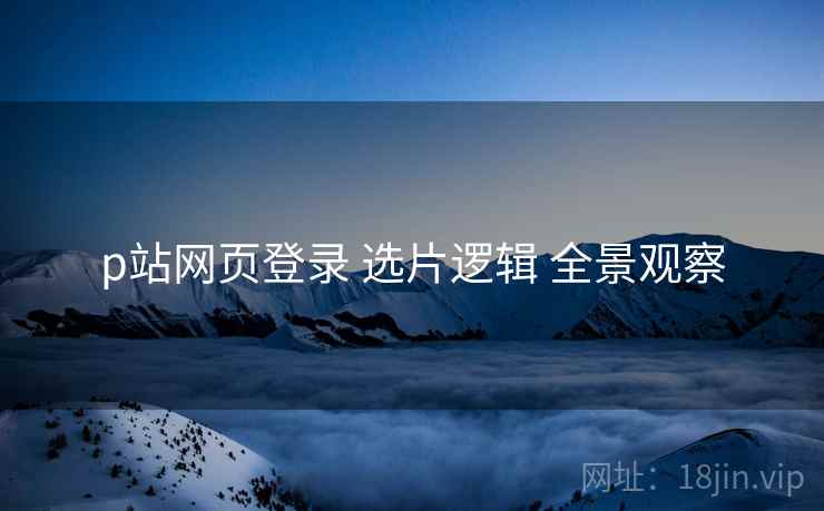 p站网页登录 选片逻辑 全景观察  第1张