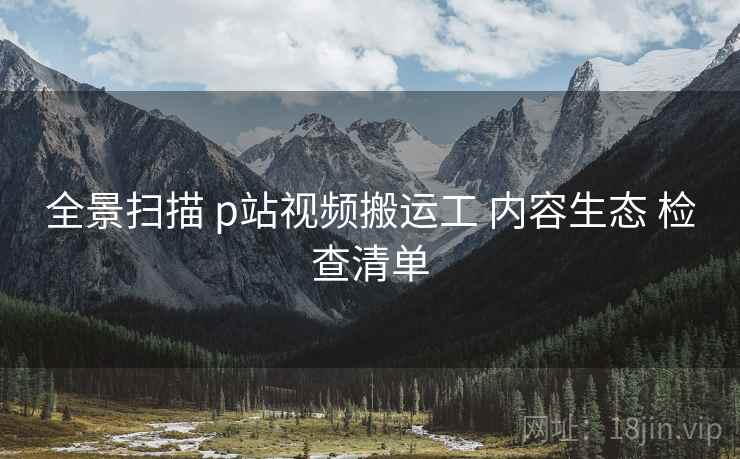 全景扫描 p站视频搬运工 内容生态 检查清单  第1张