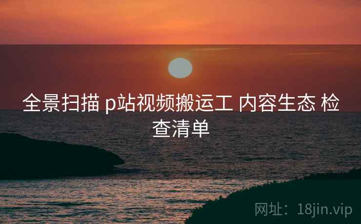 全景扫描 p站视频搬运工 内容生态 检查清单  第2张